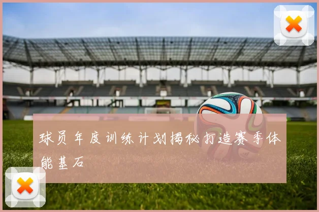 球员年度训练计划揭秘打造赛季体能基石