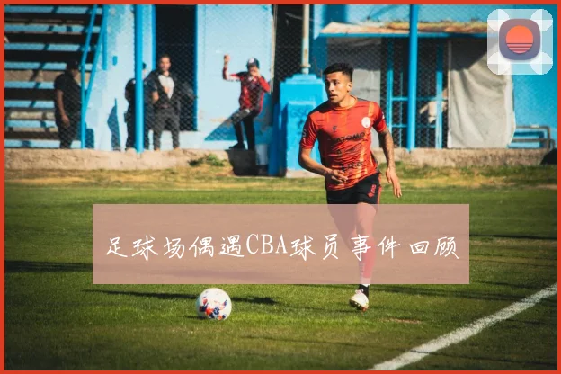 足球场偶遇CBA球员事件回顾
